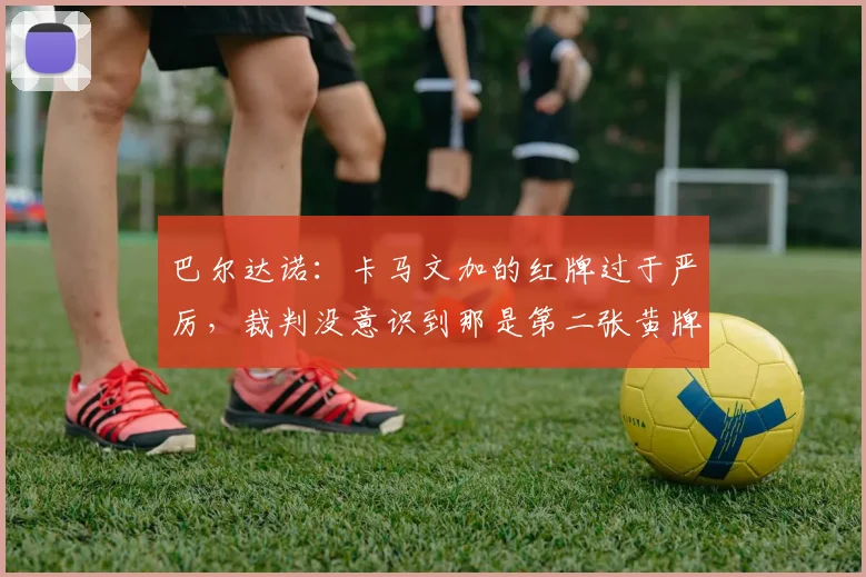 巴尔达诺：卡马文加的红牌过于严厉，裁判没意识到那是第二张黄牌